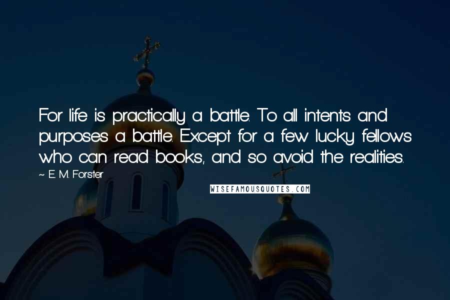 E. M. Forster Quotes: For life is practically a battle. To all intents and purposes a battle. Except for a few lucky fellows who can read books, and so avoid the realities.