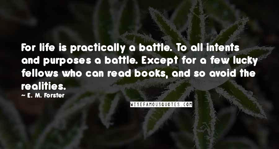 E. M. Forster Quotes: For life is practically a battle. To all intents and purposes a battle. Except for a few lucky fellows who can read books, and so avoid the realities.