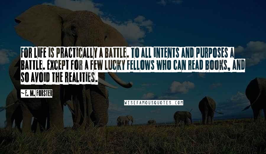 E. M. Forster Quotes: For life is practically a battle. To all intents and purposes a battle. Except for a few lucky fellows who can read books, and so avoid the realities.