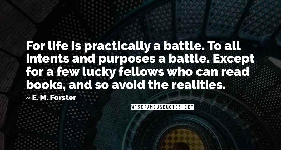 E. M. Forster Quotes: For life is practically a battle. To all intents and purposes a battle. Except for a few lucky fellows who can read books, and so avoid the realities.