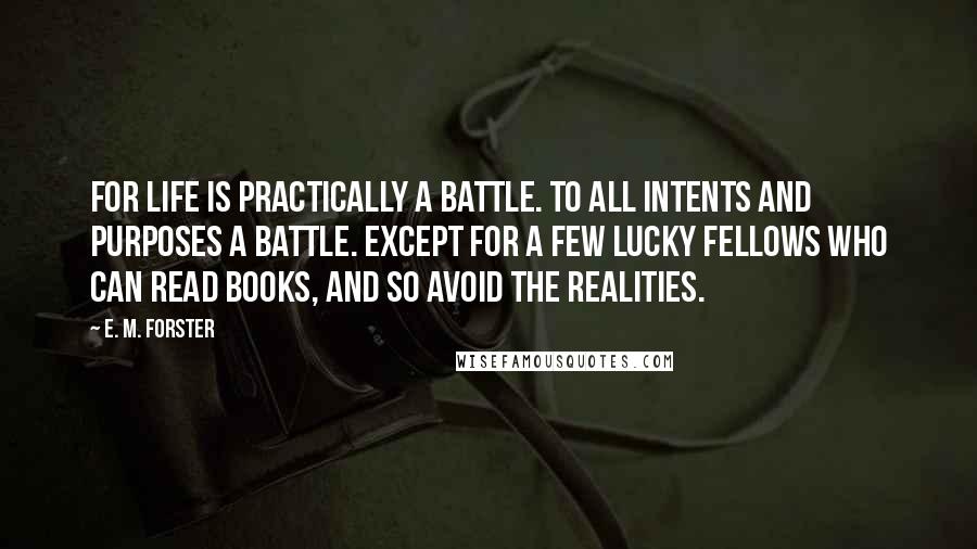 E. M. Forster Quotes: For life is practically a battle. To all intents and purposes a battle. Except for a few lucky fellows who can read books, and so avoid the realities.