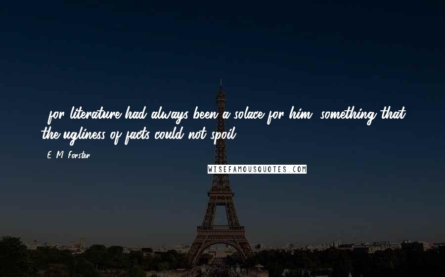 E. M. Forster Quotes: ...for literature had always been a solace for him, something that the ugliness of facts could not spoil.