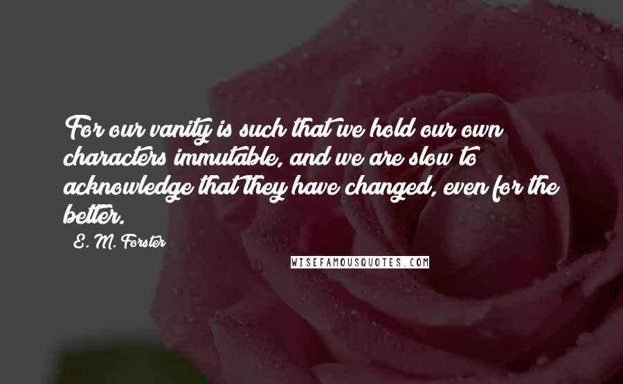 E. M. Forster Quotes: For our vanity is such that we hold our own characters immutable, and we are slow to acknowledge that they have changed, even for the better.