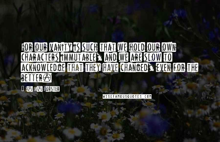 E. M. Forster Quotes: For our vanity is such that we hold our own characters immutable, and we are slow to acknowledge that they have changed, even for the better.