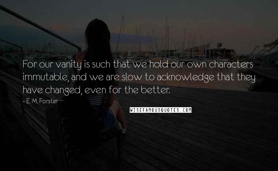 E. M. Forster Quotes: For our vanity is such that we hold our own characters immutable, and we are slow to acknowledge that they have changed, even for the better.