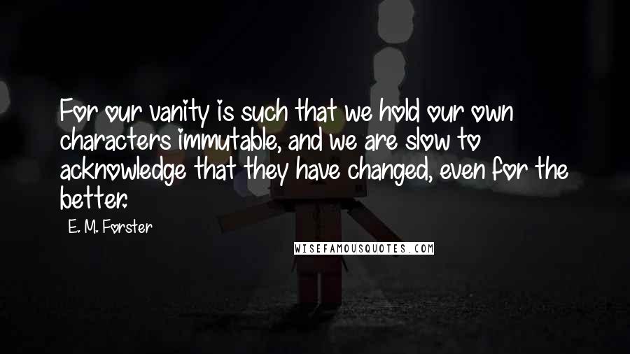 E. M. Forster Quotes: For our vanity is such that we hold our own characters immutable, and we are slow to acknowledge that they have changed, even for the better.