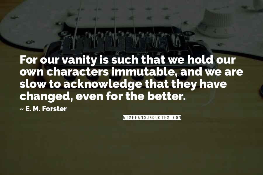 E. M. Forster Quotes: For our vanity is such that we hold our own characters immutable, and we are slow to acknowledge that they have changed, even for the better.