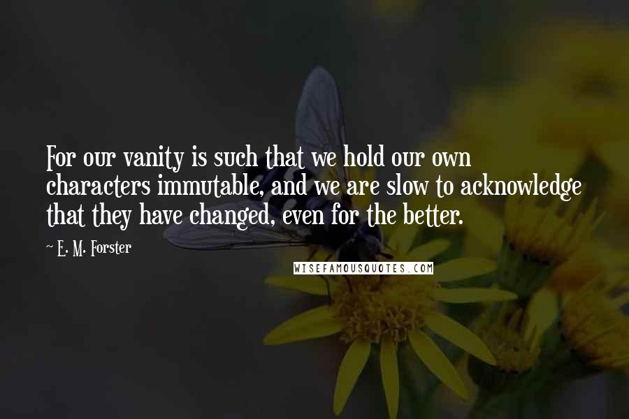 E. M. Forster Quotes: For our vanity is such that we hold our own characters immutable, and we are slow to acknowledge that they have changed, even for the better.