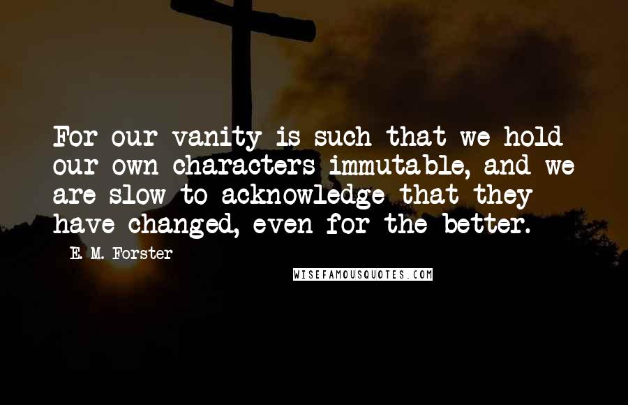 E. M. Forster Quotes: For our vanity is such that we hold our own characters immutable, and we are slow to acknowledge that they have changed, even for the better.