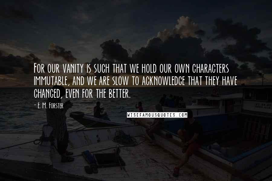 E. M. Forster Quotes: For our vanity is such that we hold our own characters immutable, and we are slow to acknowledge that they have changed, even for the better.