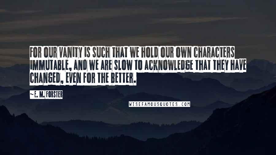 E. M. Forster Quotes: For our vanity is such that we hold our own characters immutable, and we are slow to acknowledge that they have changed, even for the better.