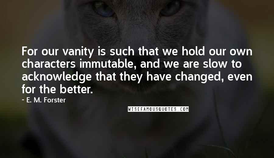 E. M. Forster Quotes: For our vanity is such that we hold our own characters immutable, and we are slow to acknowledge that they have changed, even for the better.