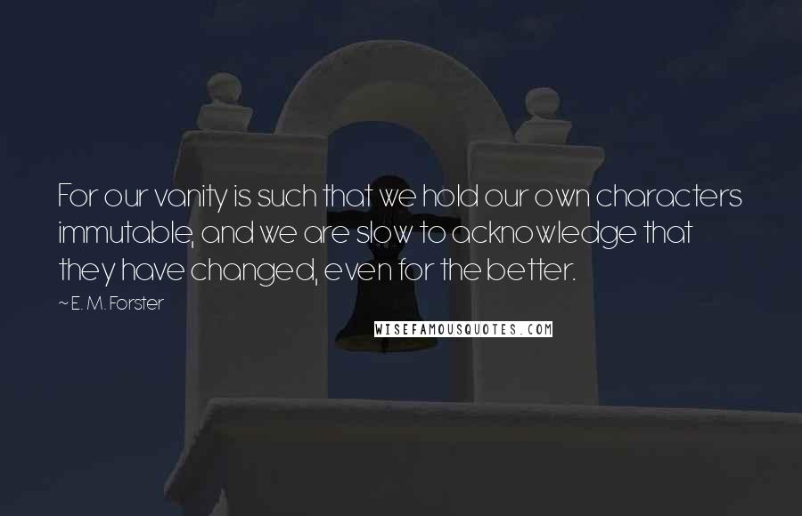 E. M. Forster Quotes: For our vanity is such that we hold our own characters immutable, and we are slow to acknowledge that they have changed, even for the better.