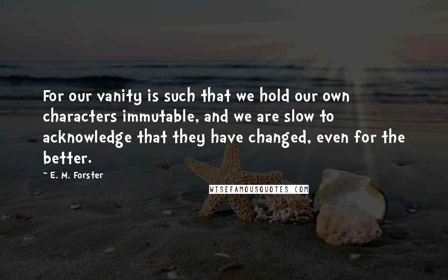 E. M. Forster Quotes: For our vanity is such that we hold our own characters immutable, and we are slow to acknowledge that they have changed, even for the better.