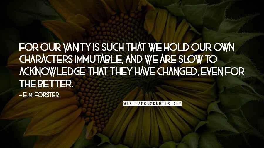 E. M. Forster Quotes: For our vanity is such that we hold our own characters immutable, and we are slow to acknowledge that they have changed, even for the better.