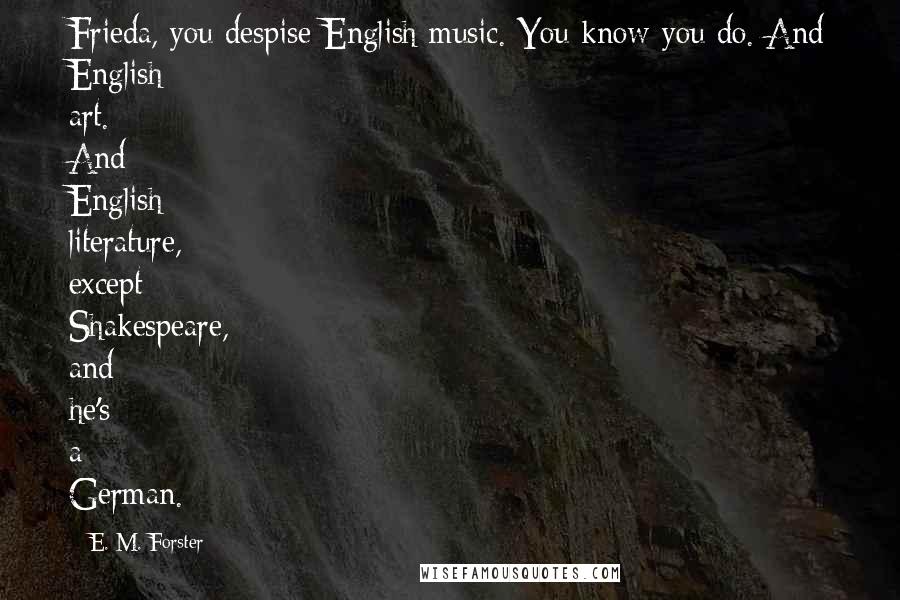 E. M. Forster Quotes: Frieda, you despise English music. You know you do. And English art. And English literature, except Shakespeare, and he's a German.