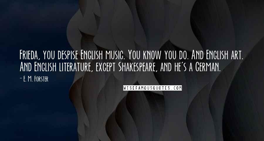 E. M. Forster Quotes: Frieda, you despise English music. You know you do. And English art. And English literature, except Shakespeare, and he's a German.