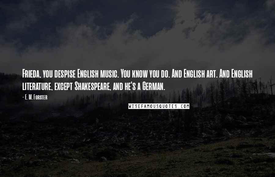 E. M. Forster Quotes: Frieda, you despise English music. You know you do. And English art. And English literature, except Shakespeare, and he's a German.