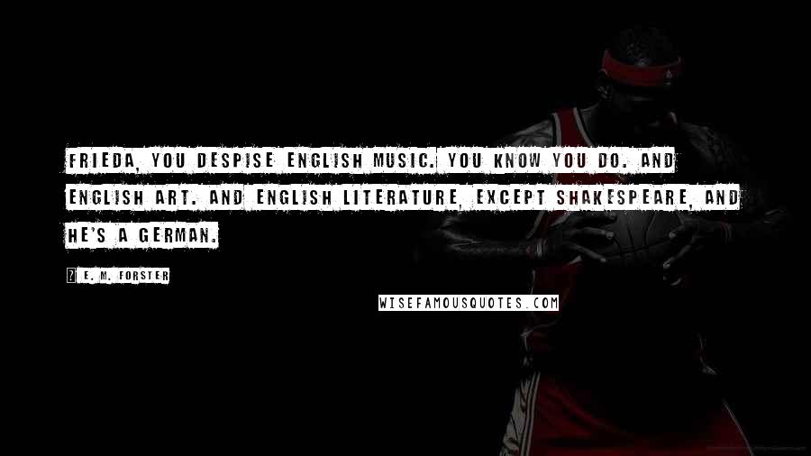 E. M. Forster Quotes: Frieda, you despise English music. You know you do. And English art. And English literature, except Shakespeare, and he's a German.