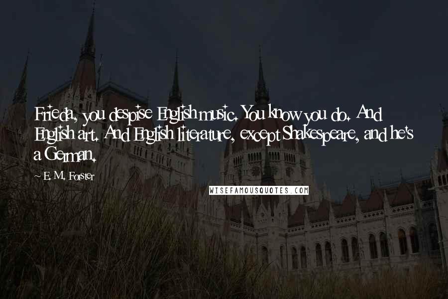 E. M. Forster Quotes: Frieda, you despise English music. You know you do. And English art. And English literature, except Shakespeare, and he's a German.