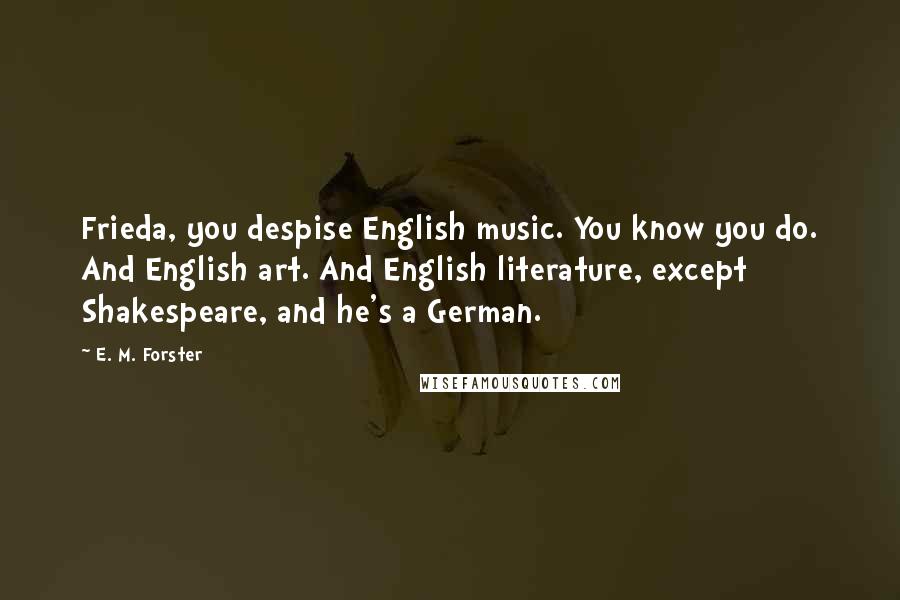 E. M. Forster Quotes: Frieda, you despise English music. You know you do. And English art. And English literature, except Shakespeare, and he's a German.