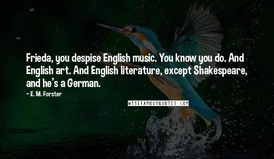 E. M. Forster Quotes: Frieda, you despise English music. You know you do. And English art. And English literature, except Shakespeare, and he's a German.