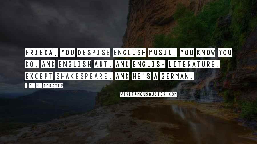 E. M. Forster Quotes: Frieda, you despise English music. You know you do. And English art. And English literature, except Shakespeare, and he's a German.