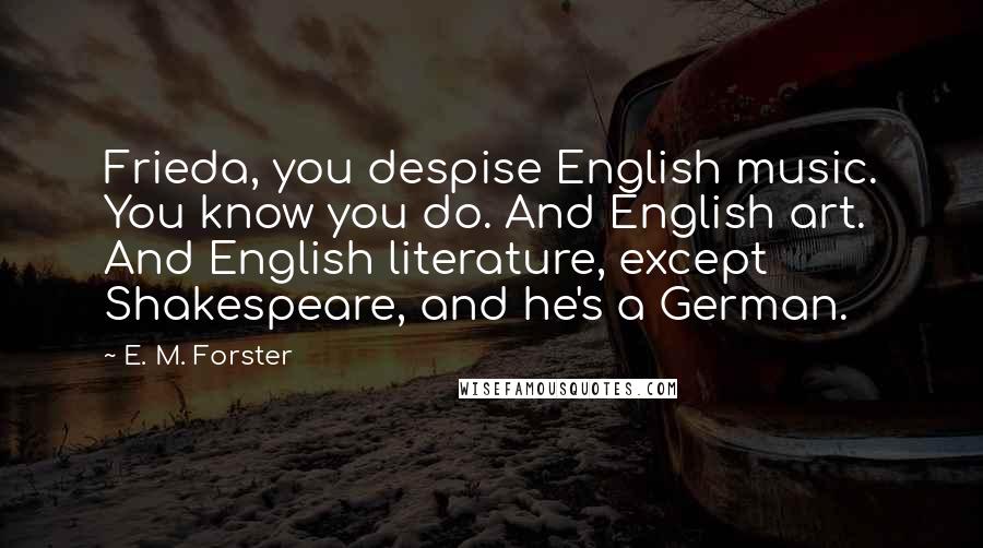E. M. Forster Quotes: Frieda, you despise English music. You know you do. And English art. And English literature, except Shakespeare, and he's a German.