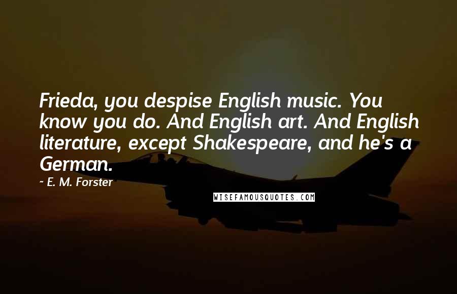 E. M. Forster Quotes: Frieda, you despise English music. You know you do. And English art. And English literature, except Shakespeare, and he's a German.