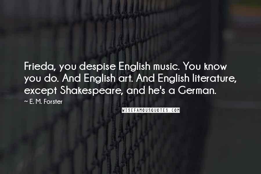 E. M. Forster Quotes: Frieda, you despise English music. You know you do. And English art. And English literature, except Shakespeare, and he's a German.