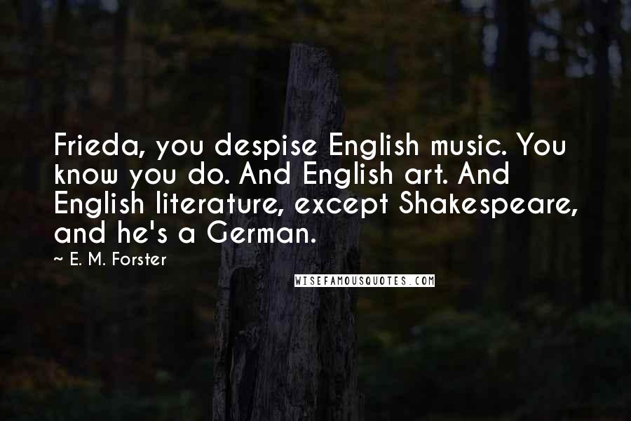 E. M. Forster Quotes: Frieda, you despise English music. You know you do. And English art. And English literature, except Shakespeare, and he's a German.