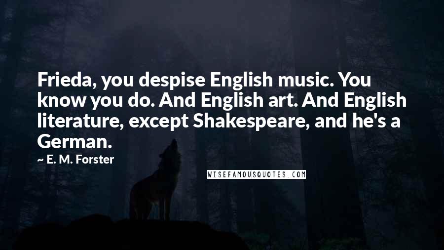 E. M. Forster Quotes: Frieda, you despise English music. You know you do. And English art. And English literature, except Shakespeare, and he's a German.
