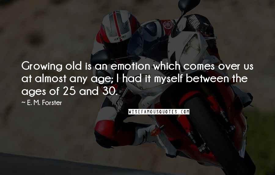 E. M. Forster Quotes: Growing old is an emotion which comes over us at almost any age; I had it myself between the ages of 25 and 30.