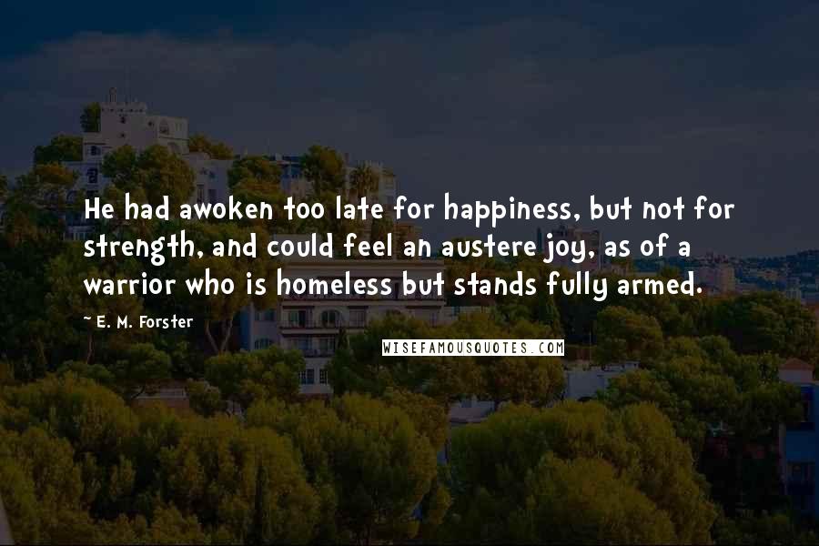 E. M. Forster Quotes: He had awoken too late for happiness, but not for strength, and could feel an austere joy, as of a warrior who is homeless but stands fully armed.