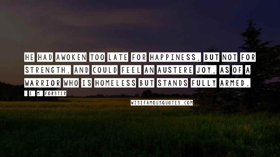 E. M. Forster Quotes: He had awoken too late for happiness, but not for strength, and could feel an austere joy, as of a warrior who is homeless but stands fully armed.