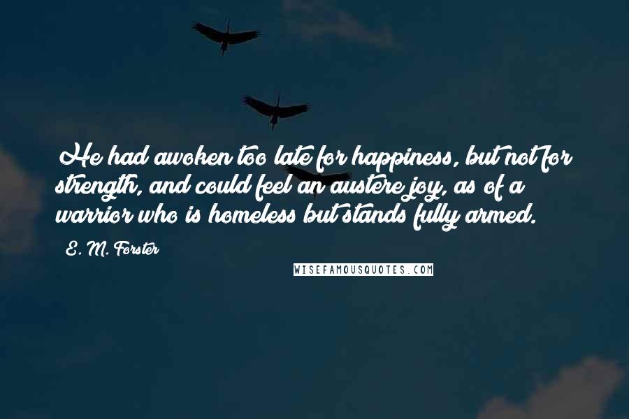 E. M. Forster Quotes: He had awoken too late for happiness, but not for strength, and could feel an austere joy, as of a warrior who is homeless but stands fully armed.