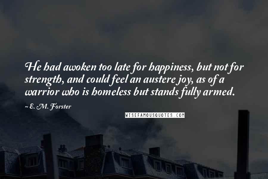 E. M. Forster Quotes: He had awoken too late for happiness, but not for strength, and could feel an austere joy, as of a warrior who is homeless but stands fully armed.