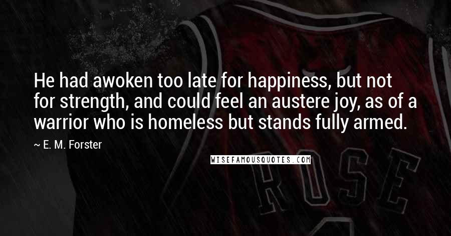 E. M. Forster Quotes: He had awoken too late for happiness, but not for strength, and could feel an austere joy, as of a warrior who is homeless but stands fully armed.