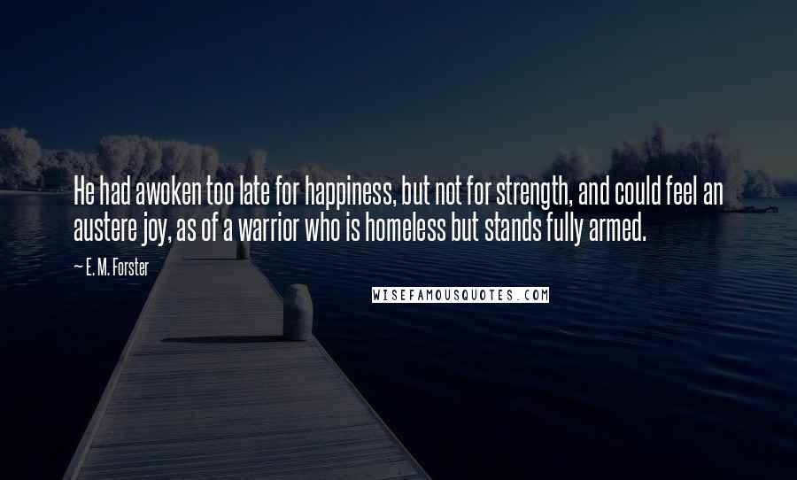 E. M. Forster Quotes: He had awoken too late for happiness, but not for strength, and could feel an austere joy, as of a warrior who is homeless but stands fully armed.