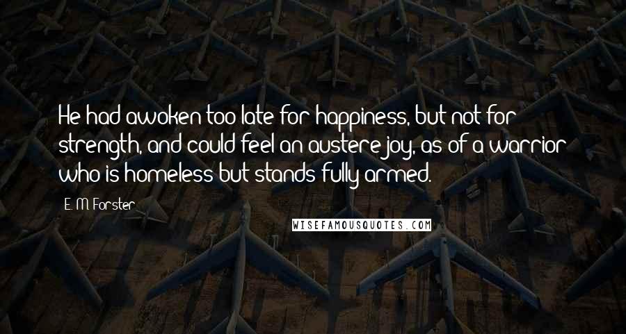 E. M. Forster Quotes: He had awoken too late for happiness, but not for strength, and could feel an austere joy, as of a warrior who is homeless but stands fully armed.