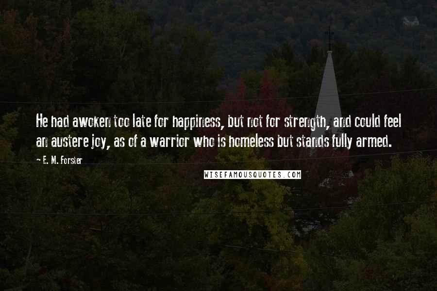 E. M. Forster Quotes: He had awoken too late for happiness, but not for strength, and could feel an austere joy, as of a warrior who is homeless but stands fully armed.