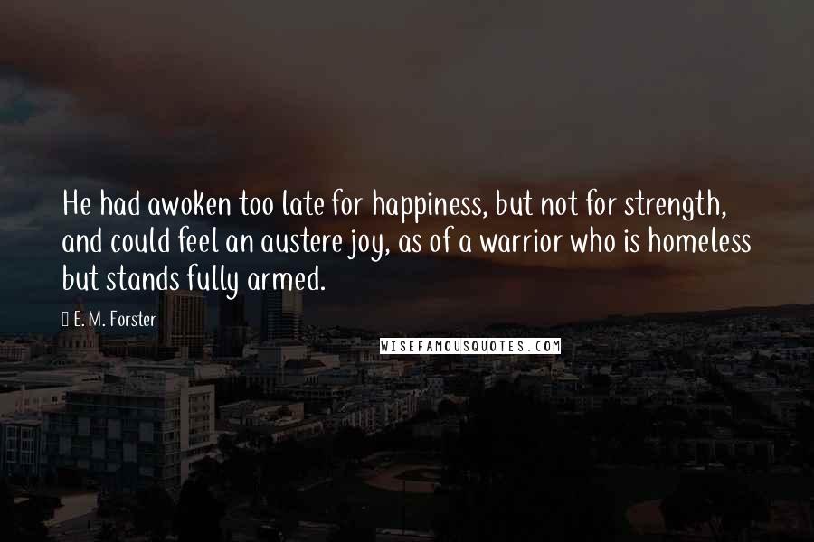 E. M. Forster Quotes: He had awoken too late for happiness, but not for strength, and could feel an austere joy, as of a warrior who is homeless but stands fully armed.