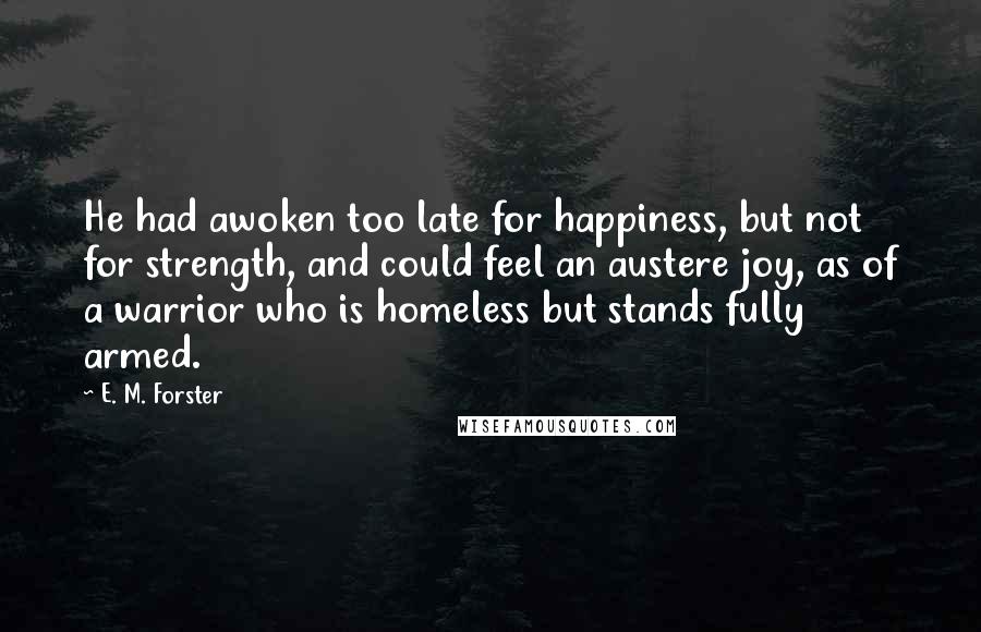 E. M. Forster Quotes: He had awoken too late for happiness, but not for strength, and could feel an austere joy, as of a warrior who is homeless but stands fully armed.