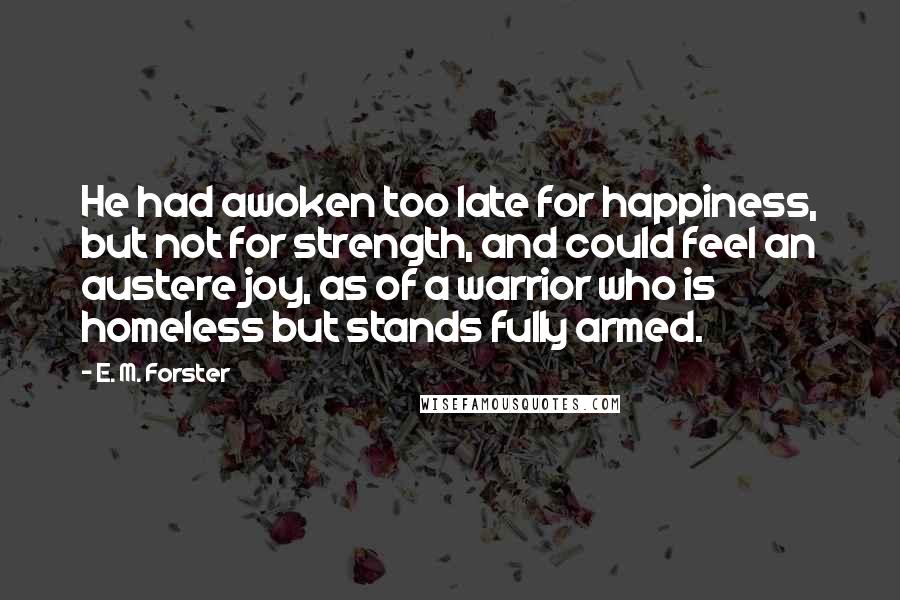 E. M. Forster Quotes: He had awoken too late for happiness, but not for strength, and could feel an austere joy, as of a warrior who is homeless but stands fully armed.