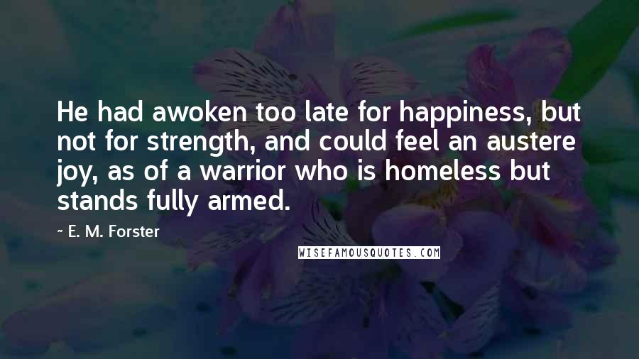 E. M. Forster Quotes: He had awoken too late for happiness, but not for strength, and could feel an austere joy, as of a warrior who is homeless but stands fully armed.