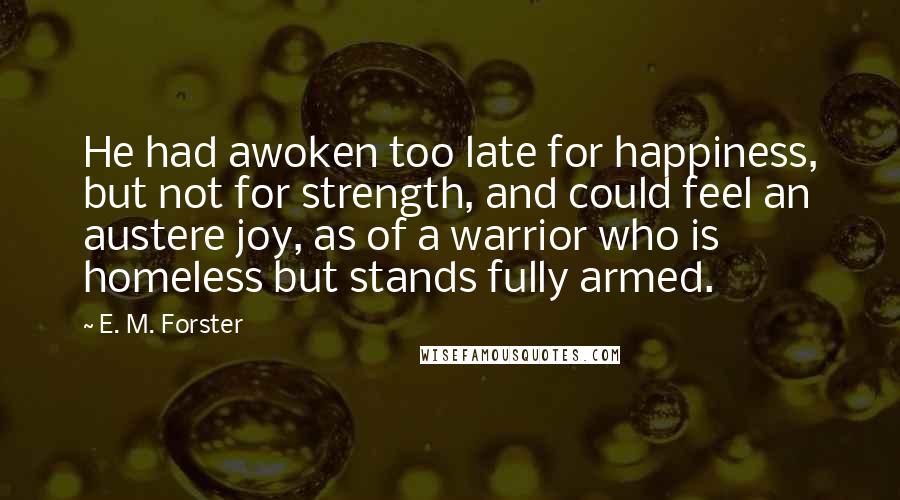 E. M. Forster Quotes: He had awoken too late for happiness, but not for strength, and could feel an austere joy, as of a warrior who is homeless but stands fully armed.