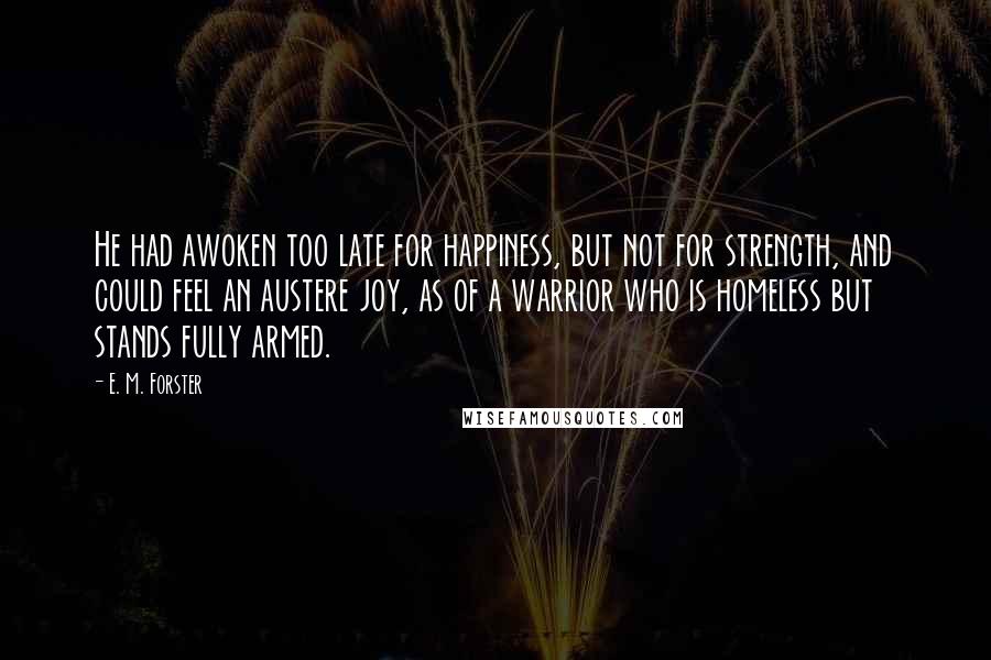 E. M. Forster Quotes: He had awoken too late for happiness, but not for strength, and could feel an austere joy, as of a warrior who is homeless but stands fully armed.