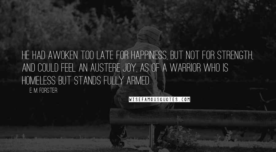 E. M. Forster Quotes: He had awoken too late for happiness, but not for strength, and could feel an austere joy, as of a warrior who is homeless but stands fully armed.