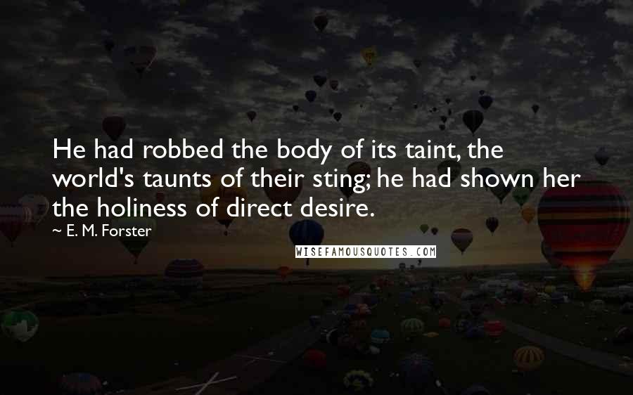 E. M. Forster Quotes: He had robbed the body of its taint, the world's taunts of their sting; he had shown her the holiness of direct desire.