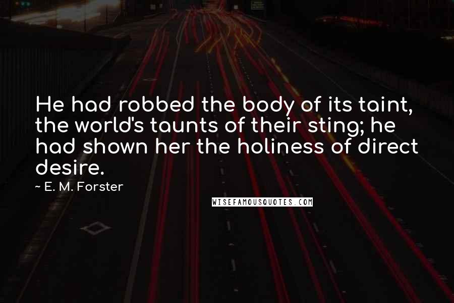 E. M. Forster Quotes: He had robbed the body of its taint, the world's taunts of their sting; he had shown her the holiness of direct desire.